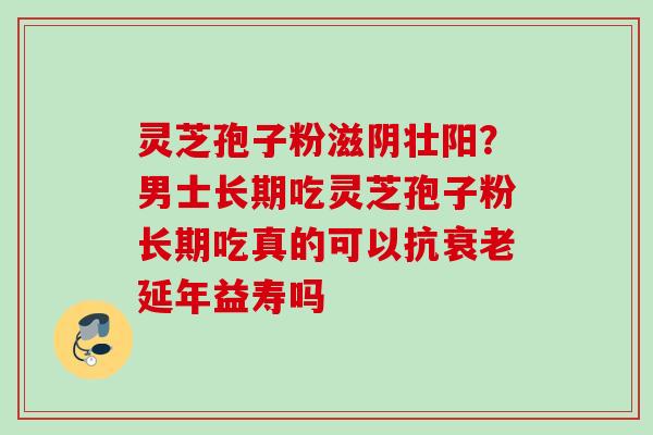 灵芝孢子粉滋阴壮阳？男士长期吃灵芝孢子粉长期吃真的可以抗衰老延年益寿吗