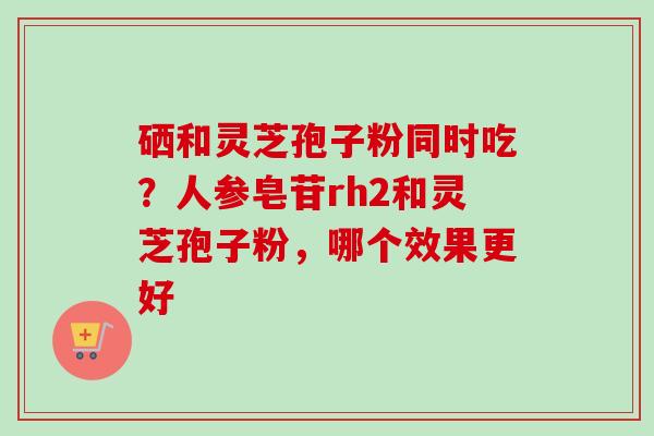 硒和灵芝孢子粉同时吃？人参皂苷rh2和灵芝孢子粉，哪个效果更好