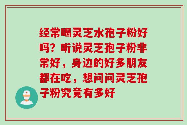 经常喝灵芝水孢子粉好吗?听说灵芝孢子粉非常好,身边的好多朋友都在吃,想问问灵芝孢子粉究竟有多好 经常喝灵芝水孢子粉好吗?听说灵芝孢子粉非常好,身边的好多朋友都在吃,想问问灵芝孢子粉究竟有多好