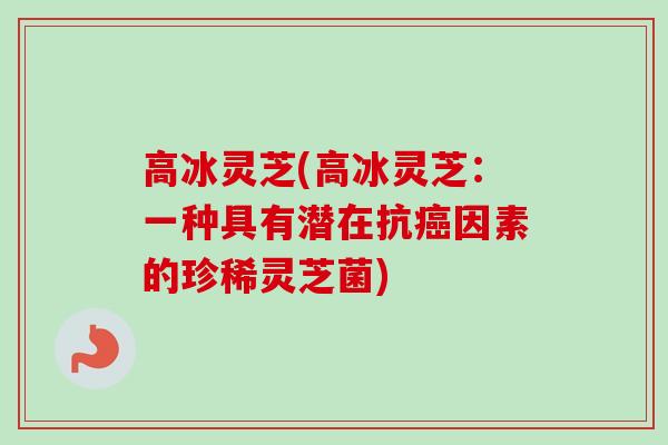 高冰灵芝(高冰灵芝:一种具有潜在抗因素的珍稀灵芝菌) 高冰灵芝(高冰灵芝:一种具有潜在抗因素的珍稀灵芝菌)