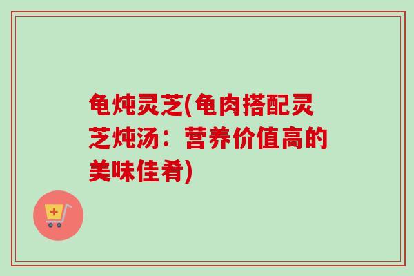 龟炖灵芝(龟肉搭配灵芝炖汤：营养价值高的美味佳肴)