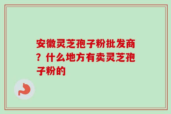 安徽灵芝孢子粉批发商？什么地方有卖灵芝孢子粉的