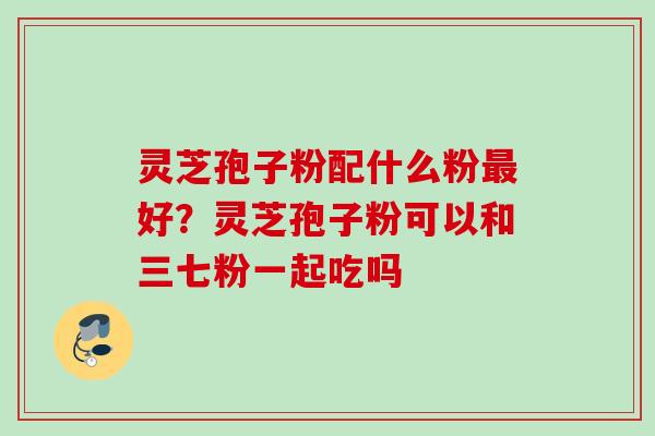 灵芝孢子粉配什么粉好?灵芝孢子粉可以和三七粉一起吃吗 灵芝孢子粉配什么粉好?灵芝孢子粉可以和三七粉一起吃吗