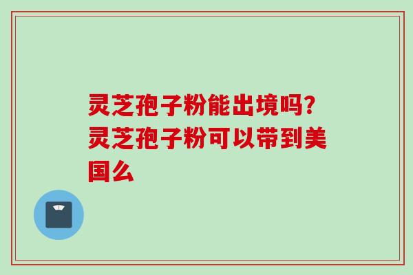 灵芝孢子粉能出境吗？灵芝孢子粉可以带到美国么