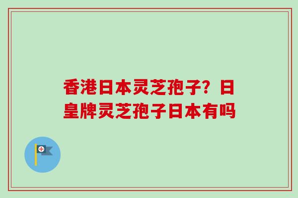 香港日本灵芝孢子？日皇牌灵芝孢子日本有吗