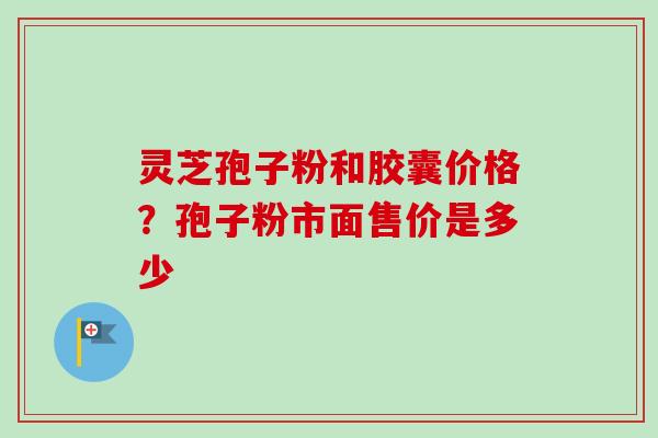 灵芝孢子粉和胶囊价格？孢子粉市面售价是多少