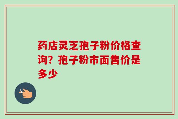 药店灵芝孢子粉价格查询？孢子粉市面售价是多少
