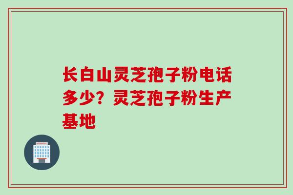 长白山灵芝孢子粉电话多少？灵芝孢子粉生产基地