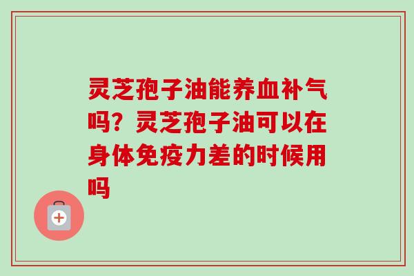 灵芝孢子油能养血补气吗？灵芝孢子油可以在身体免疫力差的时候用吗
