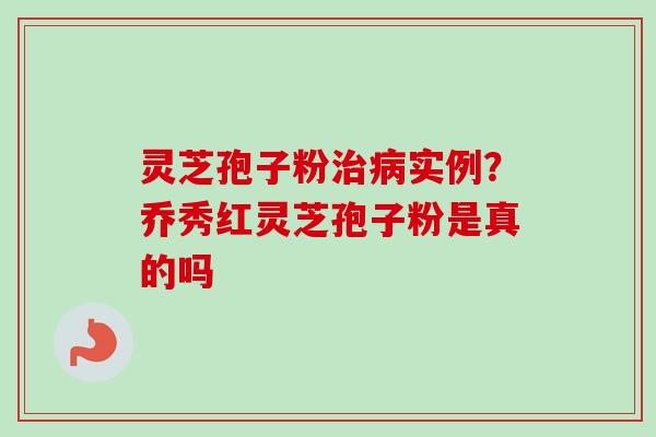 灵芝孢子粉治病实例？乔秀红灵芝孢子粉是真的吗