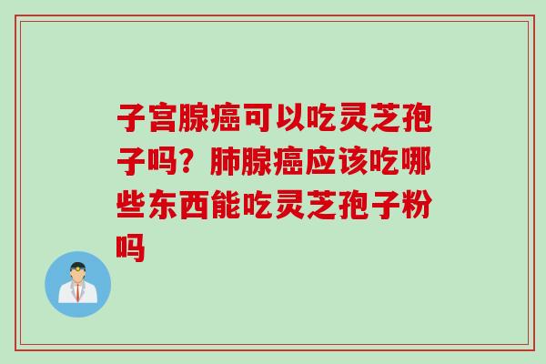 子宫腺癌可以吃灵芝孢子吗？肺腺癌应该吃哪些东西能吃灵芝孢子粉吗