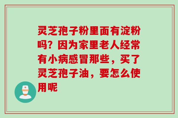 灵芝孢子粉里面有淀粉吗?因为家里老人经常有小那些,买了灵芝孢子油,要怎么使用呢 灵芝孢子粉里面有淀粉吗?因为家里老人经常有小那些,买了灵芝孢子油,要怎么使用呢