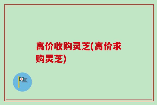 高价收购灵芝(高价求购灵芝)