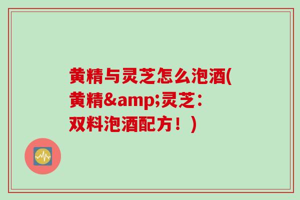 黄精与灵芝怎么泡酒(黄精&灵芝:双料泡酒配方!) 黄精与灵芝怎么泡酒(黄精&灵芝:双料泡酒配方!)