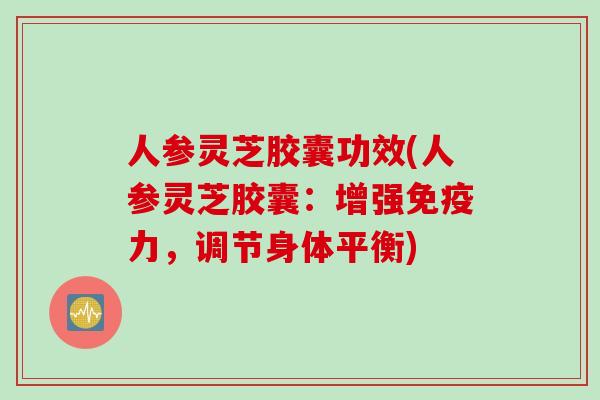 人参灵芝胶囊功效(人参灵芝胶囊：增强免疫力，调节身体平衡)