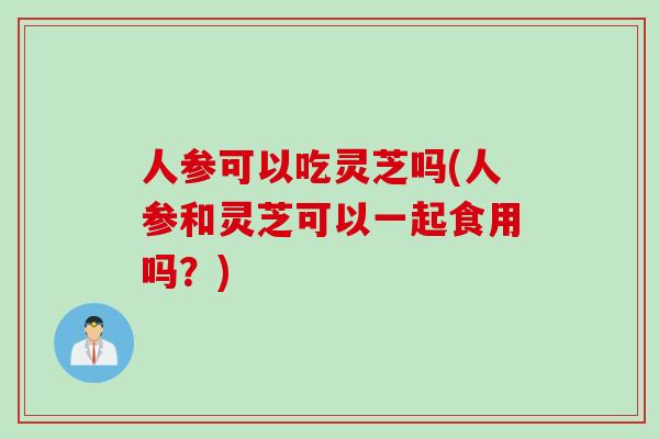 人参可以吃灵芝吗(人参和灵芝可以一起食用吗？)