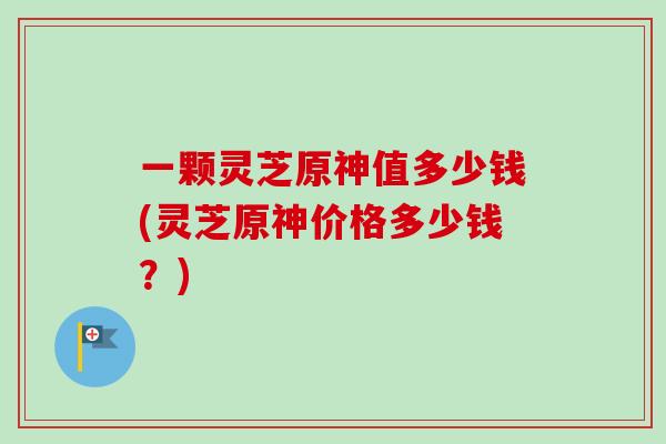 一颗灵芝原神值多少钱(灵芝原神价格多少钱？)