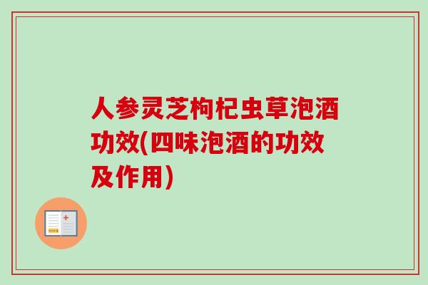人参灵芝枸杞虫草泡酒功效(四味泡酒的功效及作用)
