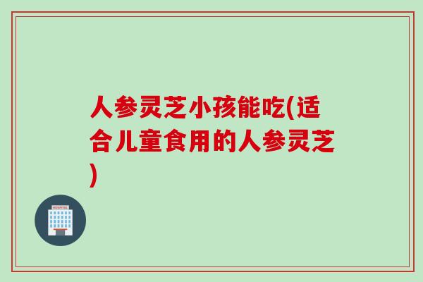 人参灵芝小孩能吃(适合儿童食用的人参灵芝)