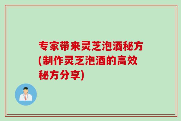 专家带来灵芝泡酒秘方(制作灵芝泡酒的高效秘方分享)