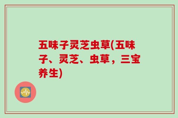 五味子灵芝虫草(五味子、灵芝、虫草，三宝养生)