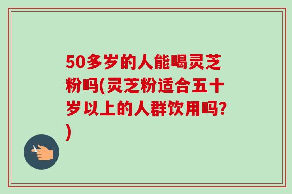 50多岁的人能喝灵芝粉吗(灵芝粉适合五十岁以上的人群饮用吗？)