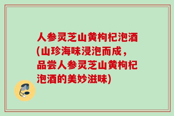 人参灵芝山黄枸杞泡酒(山珍海味浸泡而成，品尝人参灵芝山黄枸杞泡酒的美妙滋味)