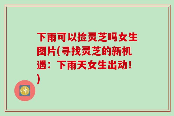 下雨可以捡灵芝吗女生图片(寻找灵芝的新机遇：下雨天女生出动！)