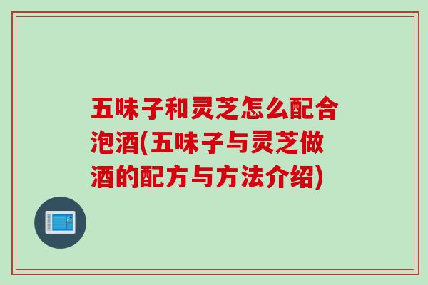 五味子和灵芝怎么配合泡酒(五味子与灵芝做酒的配方与方法介绍)