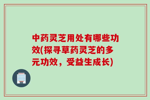 中药灵芝用处有哪些功效(探寻草药灵芝的多元功效，受益生成长)