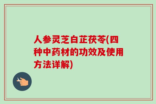 人参灵芝白芷茯苓(四种中药材的功效及使用方法详解)