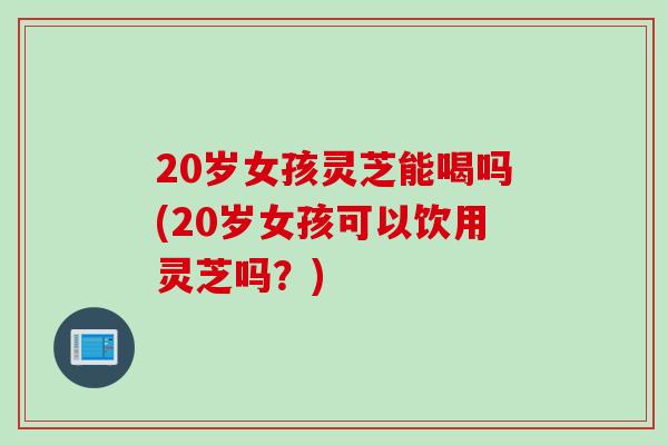 20岁女孩灵芝能喝吗(20岁女孩可以饮用灵芝吗？)