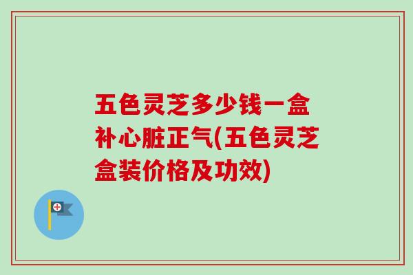 五色灵芝多少钱一盒 补正气(五色灵芝盒装价格及功效)