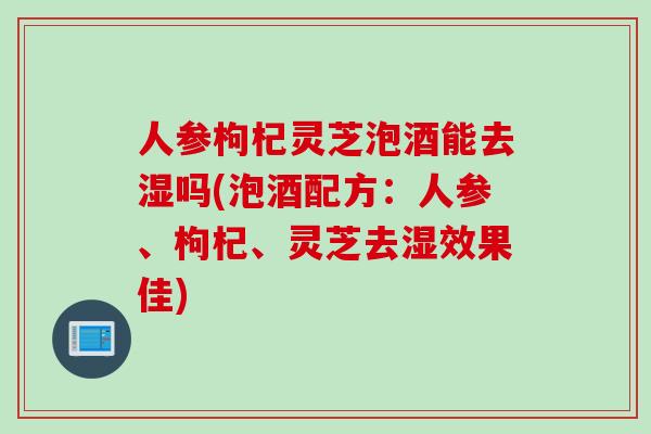 人参枸杞灵芝泡酒能去湿吗(泡酒配方:人参、枸杞、灵芝去湿效果佳) 人参枸杞灵芝泡酒能去湿吗(泡酒配方:人参、枸杞、灵芝去湿效果佳)