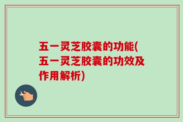 五一灵芝胶囊的功能(五一灵芝胶囊的功效及作用解析) 五一灵芝胶囊的功能(五一灵芝胶囊的功效及作用解析)