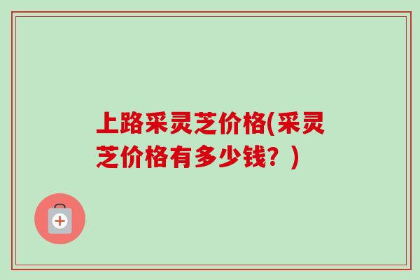 上路采灵芝价格(采灵芝价格有多少钱？)