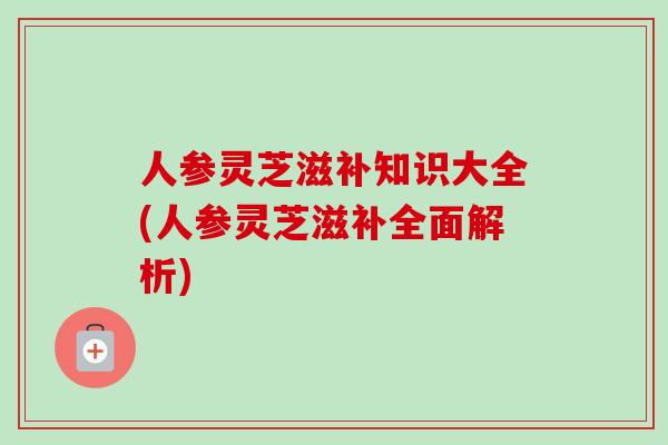 人参灵芝滋补知识大全(人参灵芝滋补全面解析)