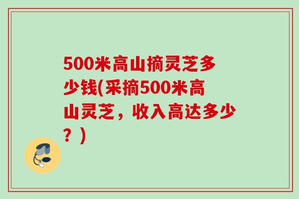 500米高山摘灵芝多少钱(采摘500米高山灵芝,收入高达多少?) 500米高山摘灵芝多少钱(采摘500米高山灵芝,收入高达多少?)