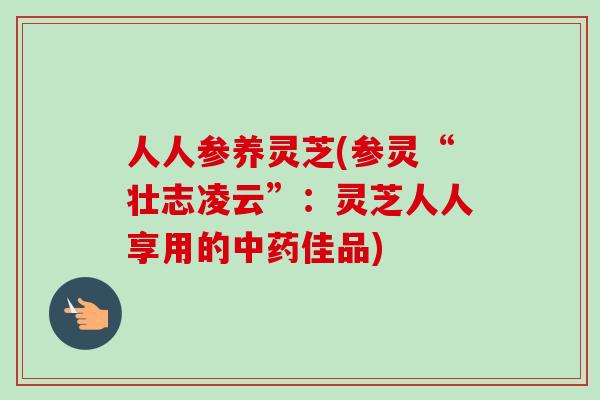 人人参养灵芝(参灵“壮志凌云”：灵芝人人享用的中药佳品)