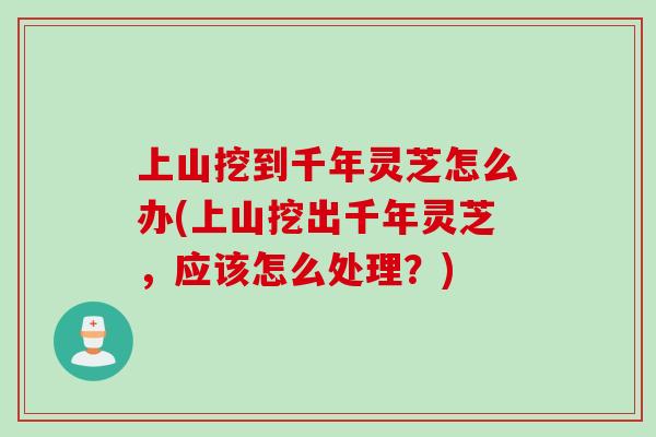 上山挖到千年灵芝怎么办(上山挖出千年灵芝，应该怎么处理？)