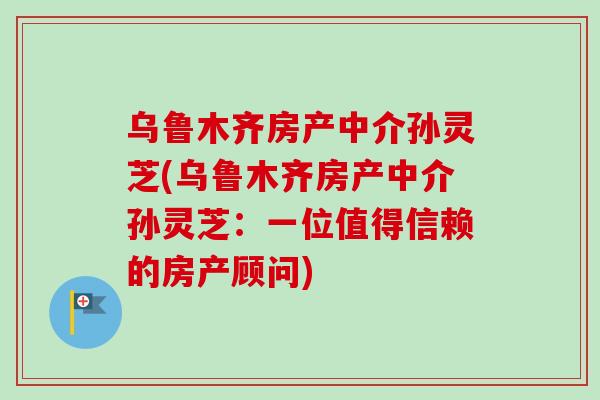 乌鲁木齐房产中介孙灵芝(乌鲁木齐房产中介孙灵芝：一位值得信赖的房产顾问)