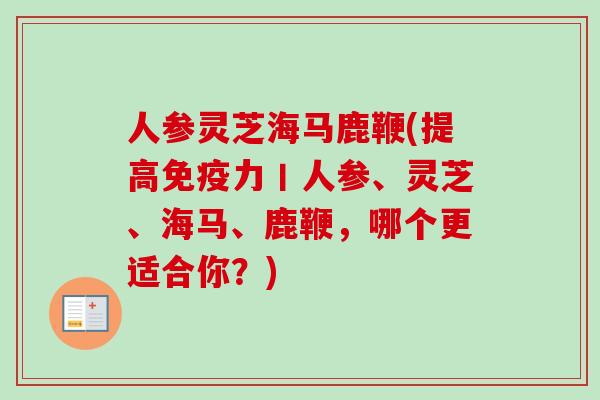 人参灵芝海马鹿鞭(提高免疫力丨人参、灵芝、海马、鹿鞭，哪个更适合你？)