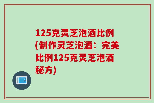 125克灵芝泡酒比例(制作灵芝泡酒：完美比例125克灵芝泡酒秘方)