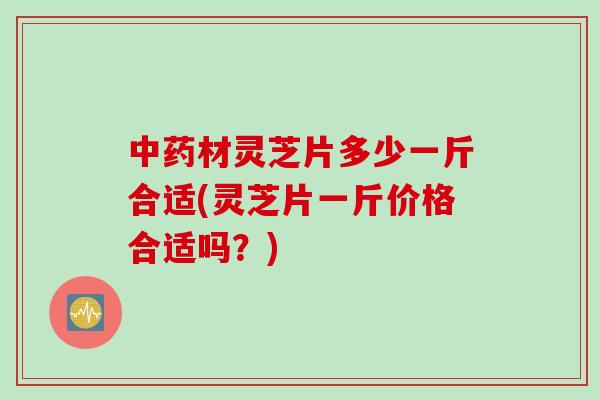 材灵芝片多少一斤合适(灵芝片一斤价格合适吗？)