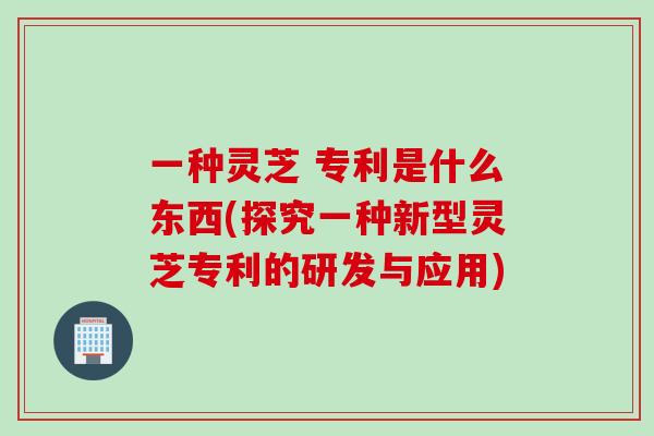 一种灵芝 专利是什么东西(探究一种新型灵芝专利的研发与应用)