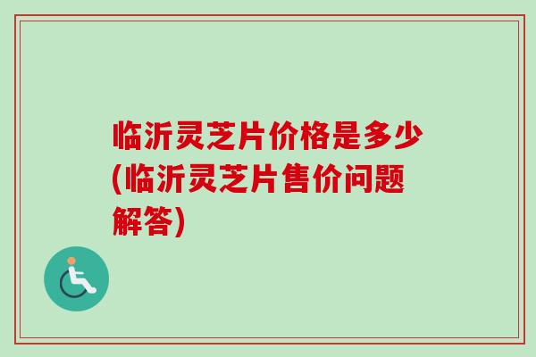临沂灵芝片价格是多少(临沂灵芝片售价问题解答)