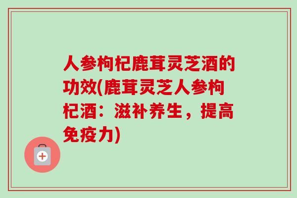 人参枸杞鹿茸灵芝酒的功效(鹿茸灵芝人参枸杞酒：滋补养生，提高免疫力)