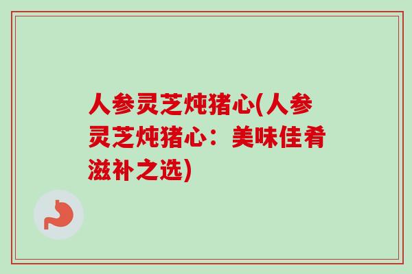 人参灵芝炖猪心(人参灵芝炖猪心:美味佳肴滋补之选) 人参灵芝炖猪心(人参灵芝炖猪心:美味佳肴滋补之选)