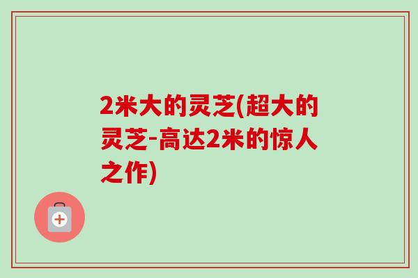 2米大的灵芝(超大的灵芝-高达2米的惊人之作)