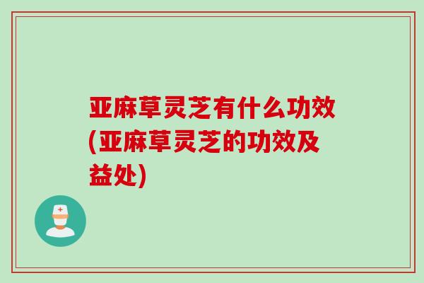 亚麻草灵芝有什么功效(亚麻草灵芝的功效及益处)